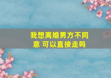 我想离婚男方不同意 可以直接走吗